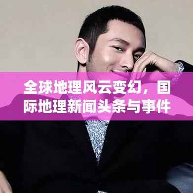 全球地理风云变幻,国际地理新闻头条与事件趋势报道
